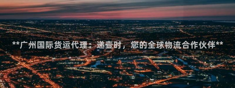 尊龙游戏官网：**广州国际货运代理：递壹时，您的全球物流