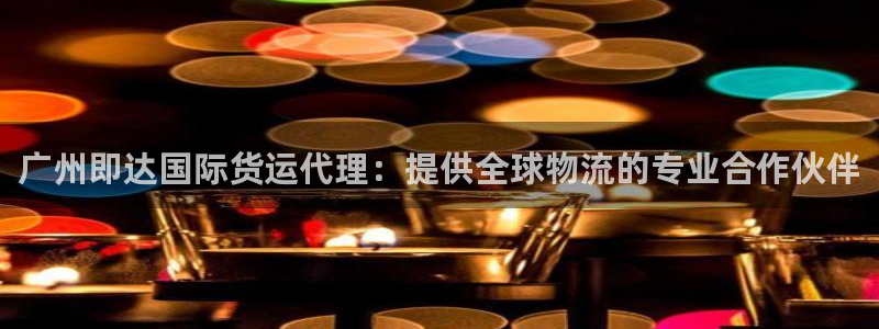 尊龙凯时老板是谁：广州即达国际货运代理：提供全球物流的专
