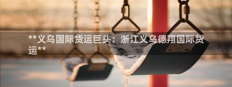 尊龙凯时返现：**义乌国际货运巨头：浙江义乌德翔国际货
